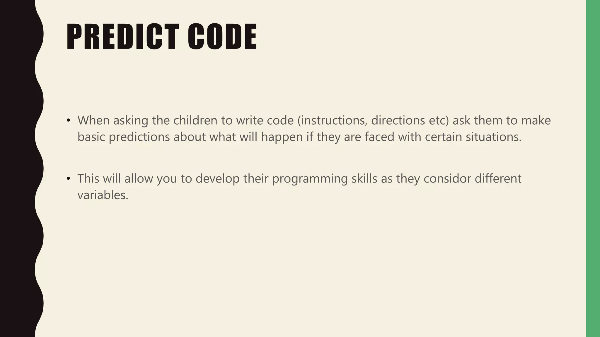 PREDICT CODE
• When asking the children to write code (instructions, directions etc) ask them to make
basic predictions about what will happen if they are faced with certain situations.
• This will allow you to develop their programming skills as they considor different
variables.
 