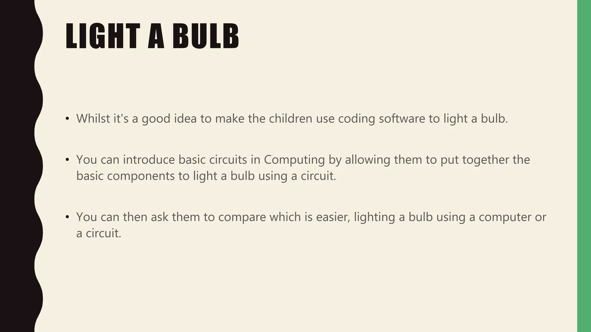 LIGHT A BULB
• Whilst it's a good idea to make the children use coding software to light a bulb.
• You can introduce basic circuits in Computing by allowing them to put together the
basic components to light a bulb using a circuit.
• You can then ask them to compare which is easier, lighting a bulb using a computer or
a circuit.
 