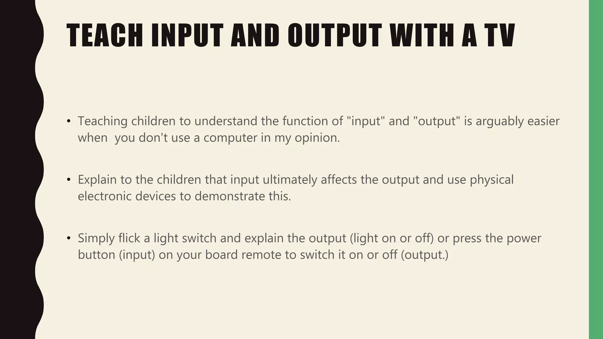 TEACH INPUT AND OUTPUT WITH A TV
• Teaching children to understand the function of "input" and "output" is arguably easier
when you don't use a computer in my opinion.
• Explain to the children that input ultimately affects the output and use physical
electronic devices to demonstrate this.
• Simply flick a light switch and explain the output (light on or off) or press the power
button (input) on your board remote to switch it on or off (output.)
 