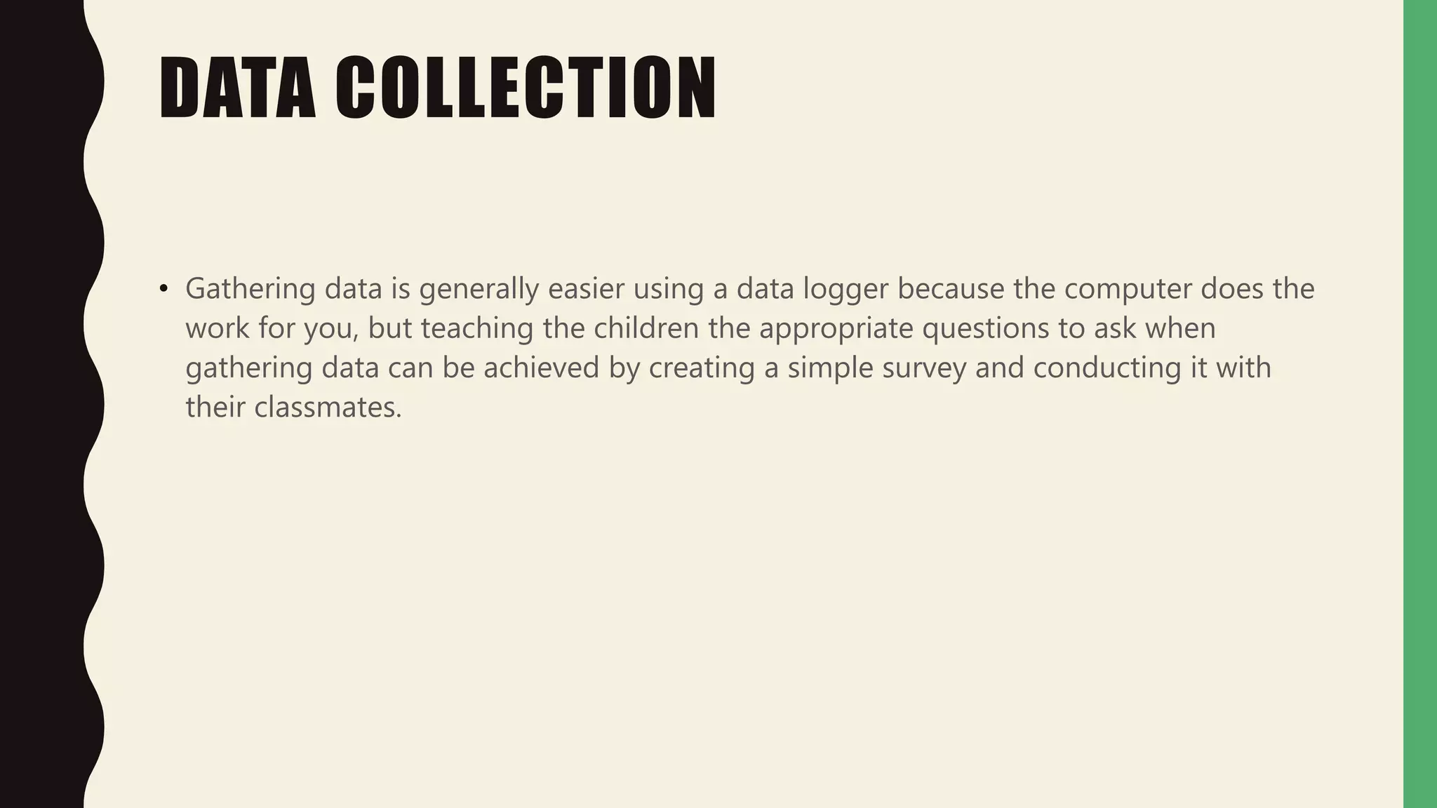 DATA COLLECTION
• Gathering data is generally easier using a data logger because the computer does the
work for you, but teaching the children the appropriate questions to ask when
gathering data can be achieved by creating a simple survey and conducting it with
their classmates.
 