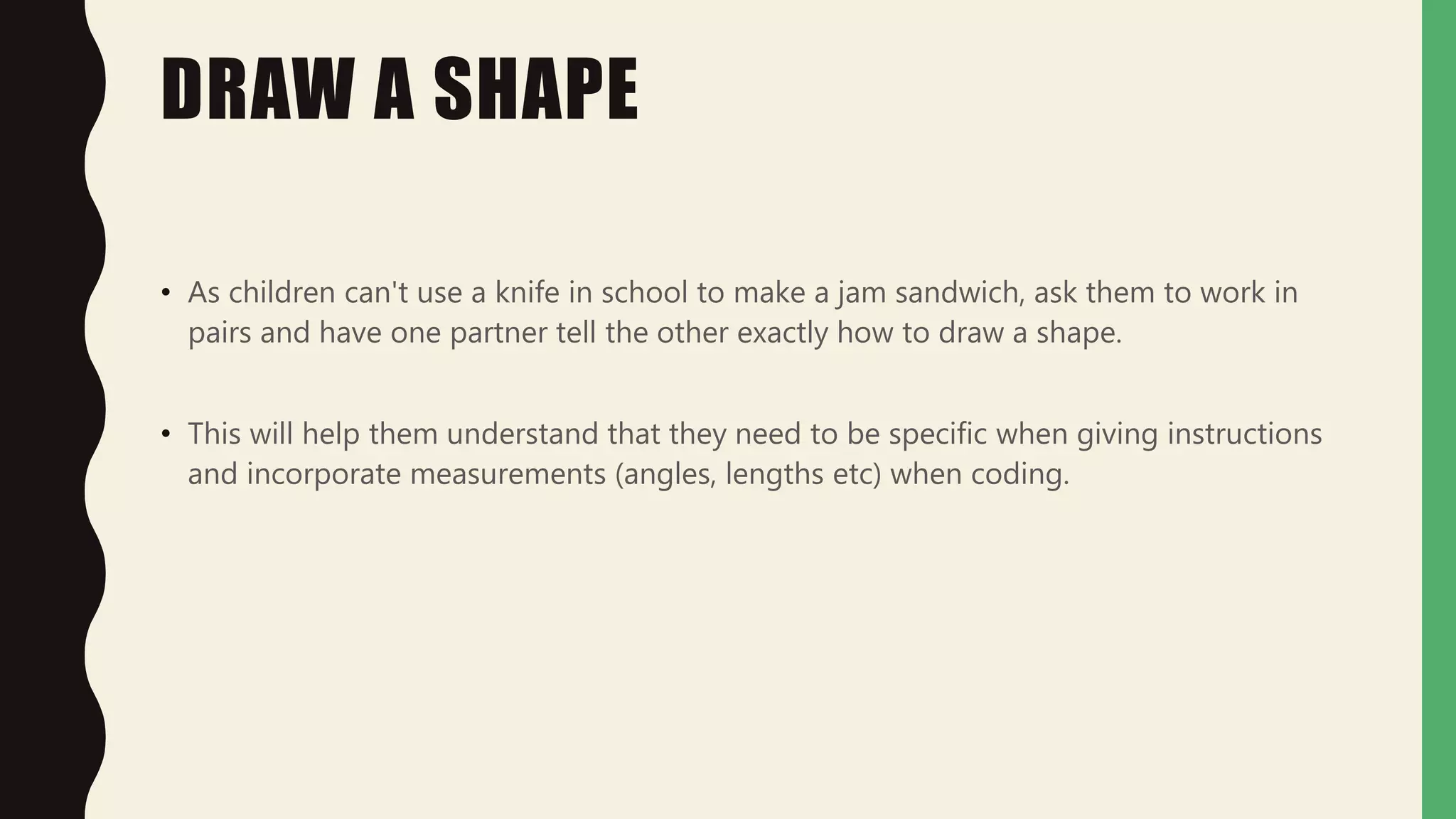 DRAW A SHAPE
• As children can't use a knife in school to make a jam sandwich, ask them to work in
pairs and have one partner tell the other exactly how to draw a shape.
• This will help them understand that they need to be specific when giving instructions
and incorporate measurements (angles, lengths etc) when coding.
 