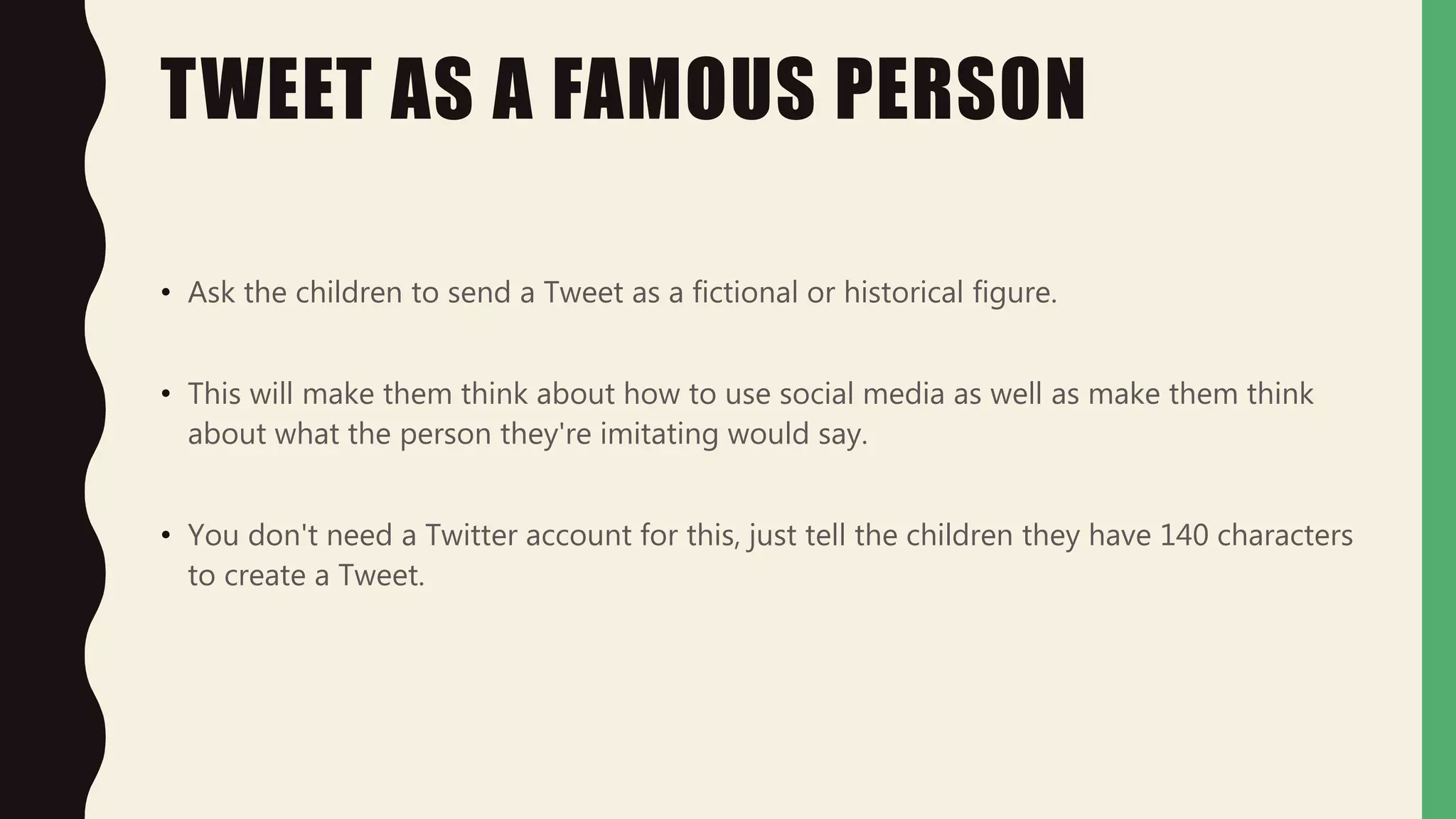 TWEET AS A FAMOUS PERSON
• Ask the children to send a Tweet as a fictional or historical figure.
• This will make them think about how to use social media as well as make them think
about what the person they're imitating would say.
• You don't need a Twitter account for this, just tell the children they have 140 characters
to create a Tweet.
 