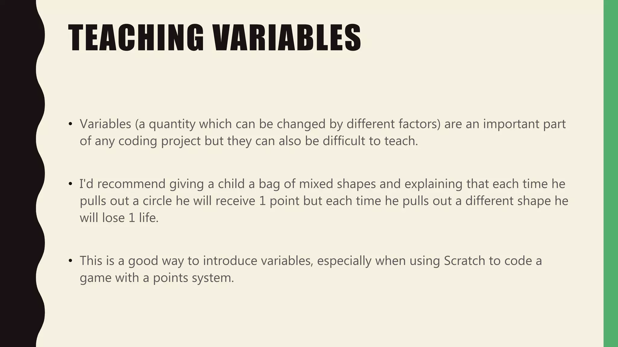 TEACHING VARIABLES
• Variables (a quantity which can be changed by different factors) are an important part
of any coding project but they can also be difficult to teach.
• I'd recommend giving a child a bag of mixed shapes and explaining that each time he
pulls out a circle he will receive 1 point but each time he pulls out a different shape he
will lose 1 life.
• This is a good way to introduce variables, especially when using Scratch to code a
game with a points system.
 