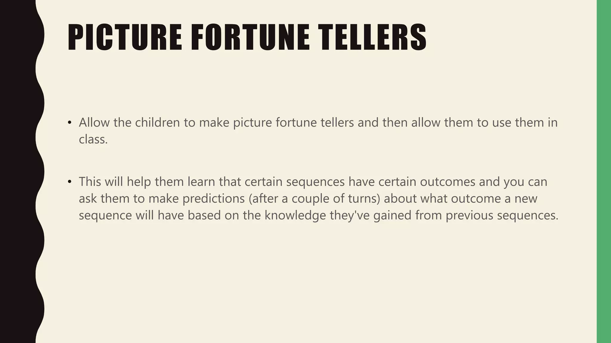 PICTURE FORTUNE TELLERS
• Allow the children to make picture fortune tellers and then allow them to use them in
class.
• This will help them learn that certain sequences have certain outcomes and you can
ask them to make predictions (after a couple of turns) about what outcome a new
sequence will have based on the knowledge they've gained from previous sequences.
 