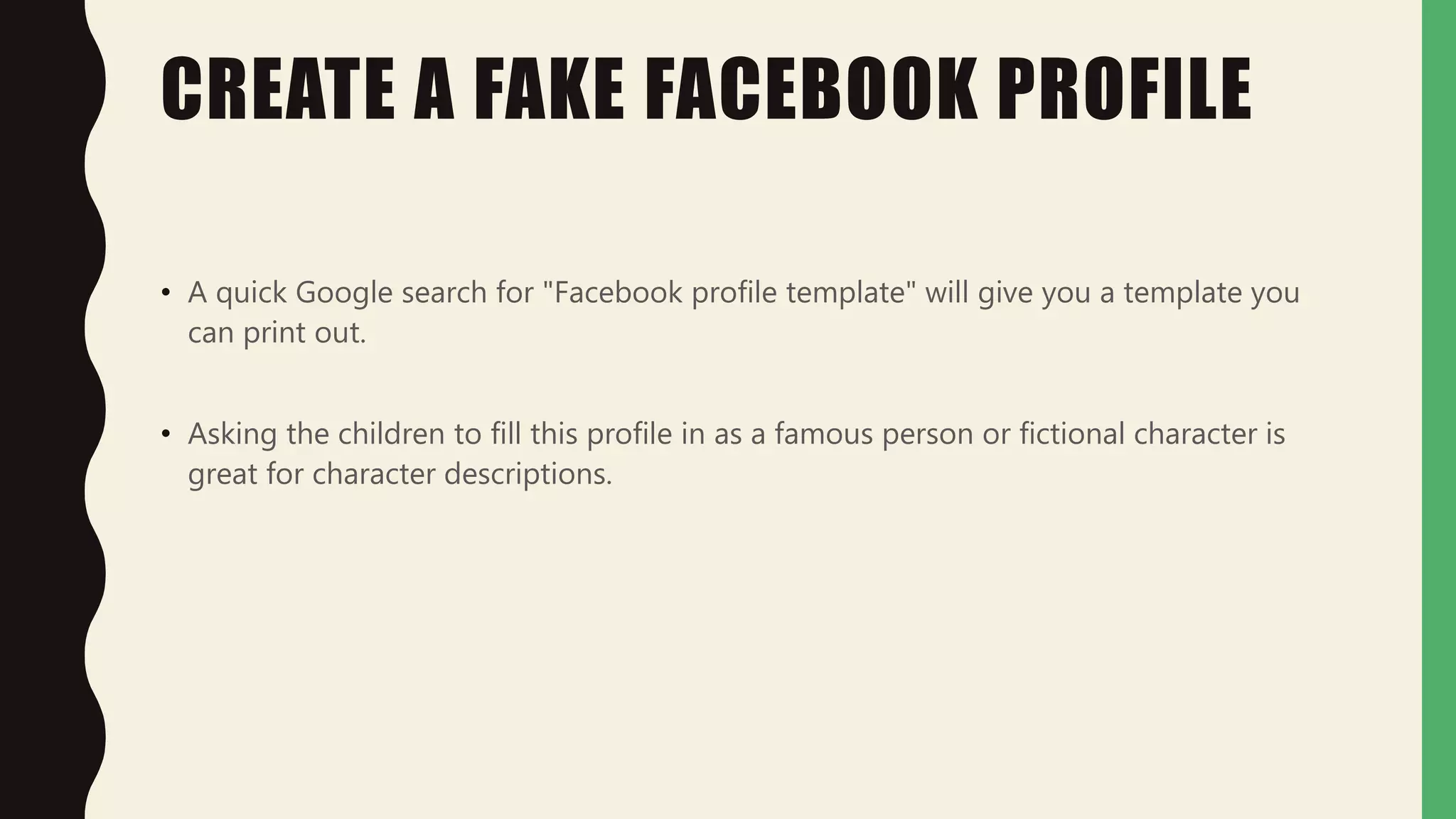 CREATE A FAKE FACEBOOK PROFILE
• A quick Google search for "Facebook profile template" will give you a template you
can print out.
• Asking the children to fill this profile in as a famous person or fictional character is
great for character descriptions.
 