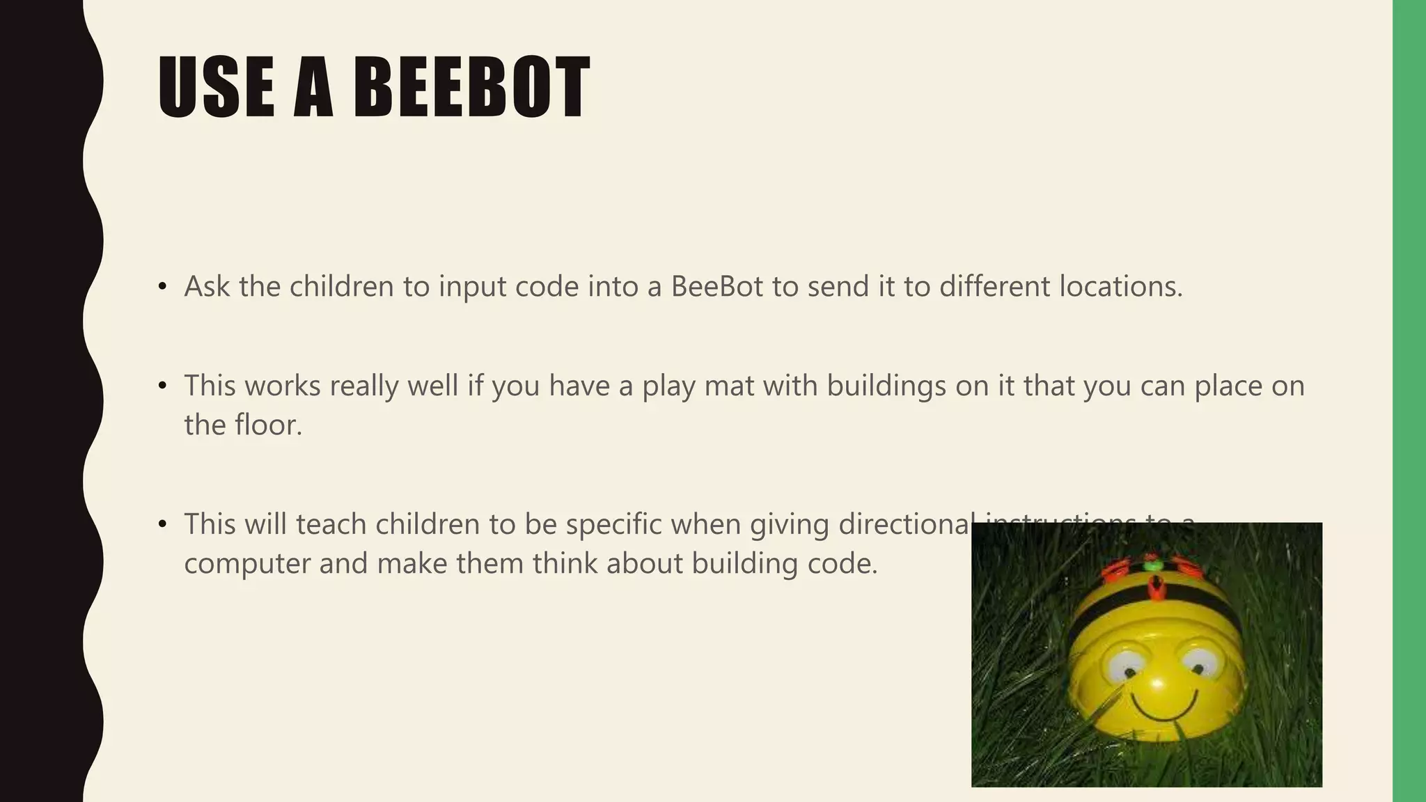 USE A BEEBOT
• Ask the children to input code into a BeeBot to send it to different locations.
• This works really well if you have a play mat with buildings on it that you can place on
the floor.
• This will teach children to be specific when giving directional instructions to a
computer and make them think about building code.
 