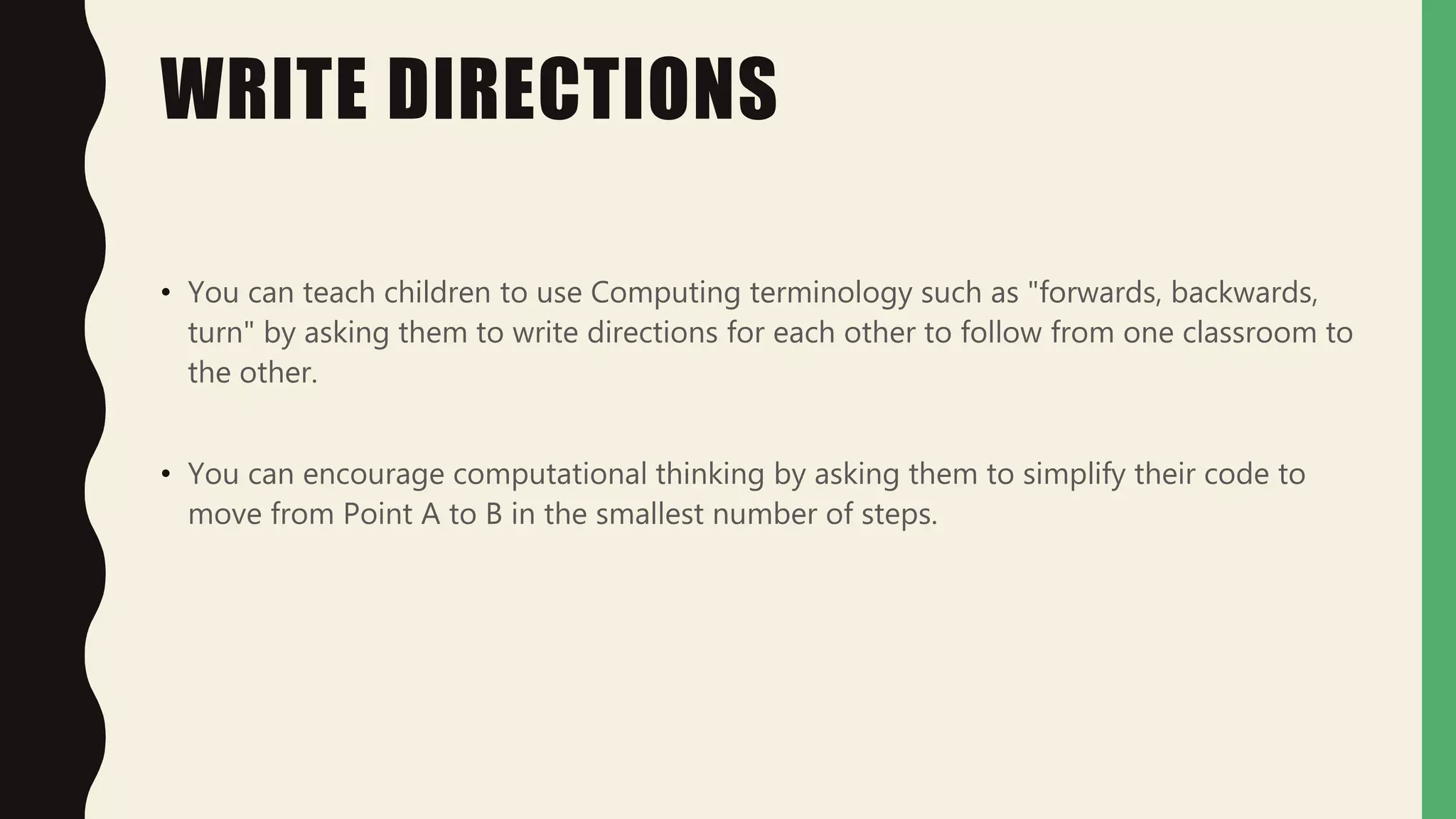WRITE DIRECTIONS
• You can teach children to use Computing terminology such as "forwards, backwards,
turn" by asking them to write directions for each other to follow from one classroom to
the other.
• You can encourage computational thinking by asking them to simplify their code to
move from Point A to B in the smallest number of steps.
 