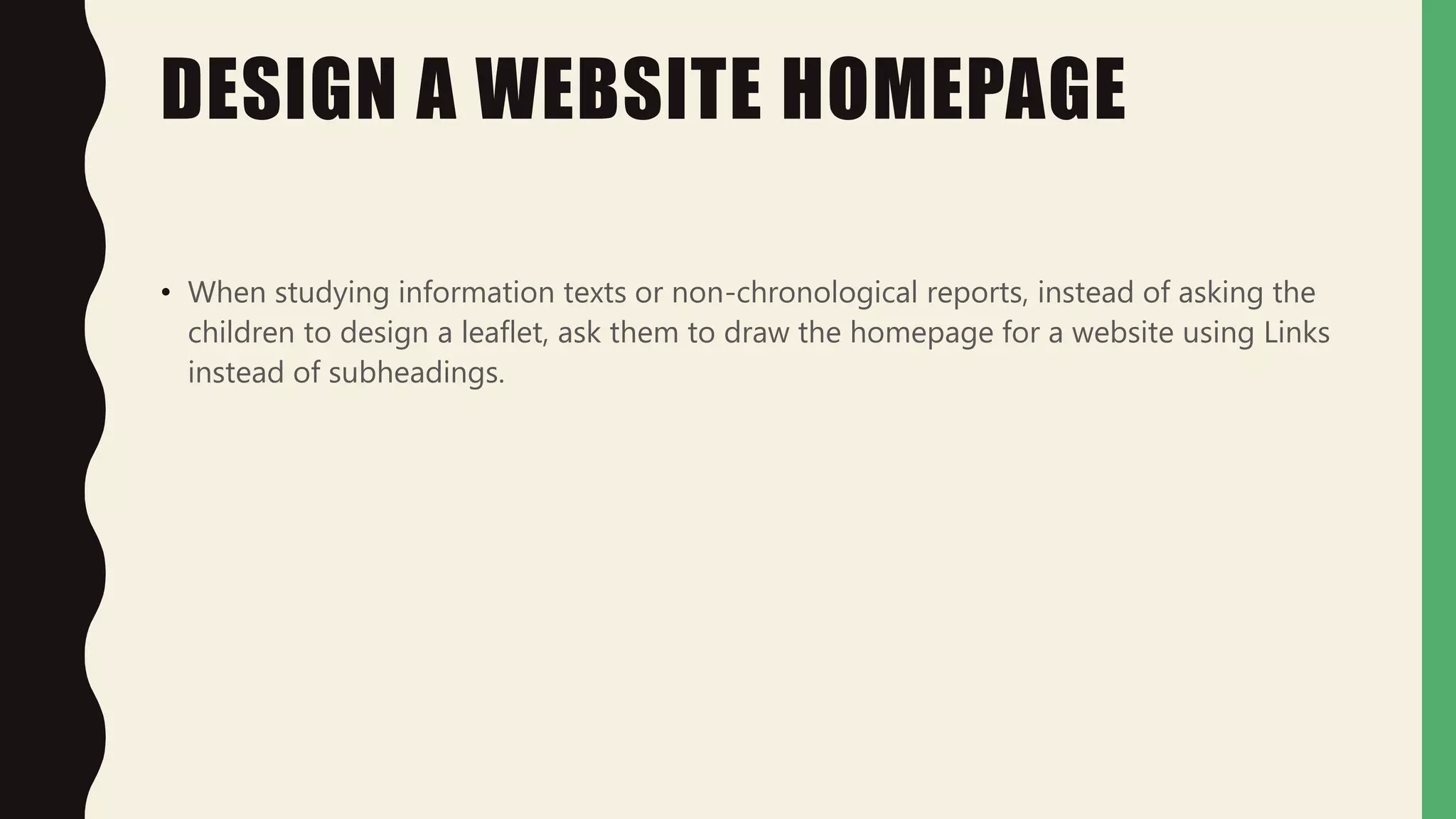 DESIGN A WEBSITE HOMEPAGE
• When studying information texts or non-chronological reports, instead of asking the
children to design a leaflet, ask them to draw the homepage for a website using Links
instead of subheadings.
 