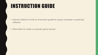 INSTRUCTION GUIDE
• Ask the children to write an instruction guide for using a computer or particular
software.
• Allow them to create a computer game manual.
 