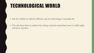 TECHNOLOGICAL WORLD
• Ask the children to identify different uses for technology in everyday life.
• This will allow them to realise that coding is almost everywhere, even in traffic lights
and door scanners.
 