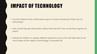 IMPACT OF TECHNOLOGY
• Can the children think of alternative ways to contact somebody if there was no
technology?
• How would they get information without the internet? How would they organise an
event?
• Asking the children to explore different questions such as this will help them to be
more aware of the impact of technology in everyday life.
 