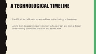 A TECHNOLOGICAL TIMELINE
• It's difficult for children to understand how fast technology is developing.
• Asking them to research older versions of technology can give them a deeper
understanding of how new processes and devices work.
 
