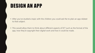 DESIGN AN APP
• After you've studied a topic with the children you could ask the to plan an app related
to that subject.
• This would allow them to think about different aspects of ICT such as the format of the
app, how they'd copyright their digital work and how it could be made.
 