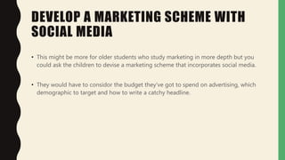 DEVELOP A MARKETING SCHEME WITH
SOCIAL MEDIA
• This might be more for older students who study marketing in more depth but you
could ask the children to devise a marketing scheme that incorporates social media.
• They would have to considor the budget they've got to spend on advertising, which
demographic to target and how to write a catchy headline.
 