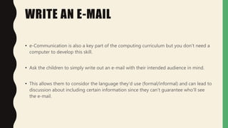 WRITE AN E-MAIL
• e-Communication is also a key part of the computing curriculum but you don't need a
computer to develop this skill.
• Ask the children to simply write out an e-mail with their intended audience in mind.
• This allows them to considor the language they'd use (formal/informal) and can lead to
discussion about including certain information since they can't guarantee who'll see
the e-mail.
 