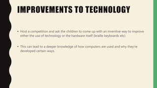 IMPROVEMENTS TO TECHNOLOGY
• Host a competition and ask the children to come up with an inventive way to improve
either the use of technology or the hardware itself (braille keyboards etc).
• This can lead to a deeper knowledge of how computers are used and why they're
developed certain ways.
 