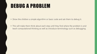 DEBUG A PROBLEM
• Show the children a simple algorithm or basic code and ask them to debug it.
• This will make them think about each step until they find where the problem is and
teach computational thinking as well as introduce terminology such as debugging.
 