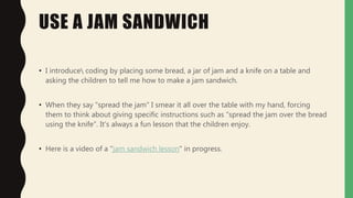USE A JAM SANDWICH
• I introduce coding by placing some bread, a jar of jam and a knife on a table and
asking the children to tell me how to make a jam sandwich.
• When they say "spread the jam" I smear it all over the table with my hand, forcing
them to think about giving specific instructions such as "spread the jam over the bread
using the knife". It's always a fun lesson that the children enjoy.
• Here is a video of a "jam sandwich lesson" in progress.
 