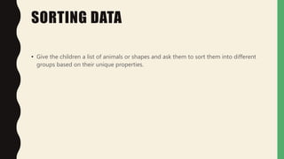 SORTING DATA
• Give the children a list of animals or shapes and ask them to sort them into different
groups based on their unique properties.
 