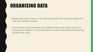 ORGANISING DATA
• Allocate each child a number in the class and then ask them to sort themselves into
order from smallest to largest.
• Then ask them to sort themselves into a different pattern (all 3x table sit down or
remove prime numbers). You can ask children to predict where they think they'll end
up before they move.
 