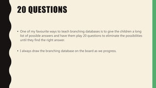 20 QUESTIONS
• One of my favourite ways to teach branching databases is to give the children a long
list of possible answers and have them play 20 questions to eliminate the possibilities
until they find the right answer.
• I always draw the branching database on the board as we progress.
 