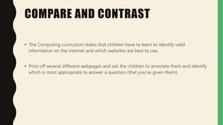 COMPARE AND CONTRAST
• The Computing curriculum states that children have to learn to identify valid
information on the internet and which websites are best to use.
• Print off several different webpages and ask the children to annotate them and identify
which is most appropriate to answer a question (that you've given them).
 