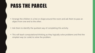 PASS THE PARCEL
• Arrange the children in a line or shape around the room and ask them to pass an
object from one end to the other.
• Ask them to identify the quickest way of completing this activity.
• This will teach computational thinking as they logically solve problems and find the
simplest way (or code) to solve the problem.
 