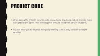 PREDICT CODE
• When asking the children to write code (instructions, directions etc) ask them to make
basic predictions about what will happen if they are faced with certain situations.
• This will allow you to develop their programming skills as they considor different
variables.
 