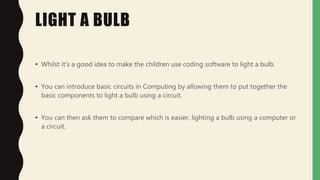 LIGHT A BULB
• Whilst it's a good idea to make the children use coding software to light a bulb.
• You can introduce basic circuits in Computing by allowing them to put together the
basic components to light a bulb using a circuit.
• You can then ask them to compare which is easier, lighting a bulb using a computer or
a circuit.
 