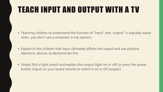 TEACH INPUT AND OUTPUT WITH A TV
• Teaching children to understand the function of "input" and "output" is arguably easier
when you don't use a computer in my opinion.
• Explain to the children that input ultimately affects the output and use physical
electronic devices to demonstrate this.
• Simply flick a light switch and explain the output (light on or off) or press the power
button (input) on your board remote to switch it on or off (output.)
 
