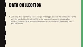 DATA COLLECTION
• Gathering data is generally easier using a data logger because the computer does the
work for you, but teaching the children the appropriate questions to ask when
gathering data can be achieved by creating a simple survey and conducting it with
their classmates.
 