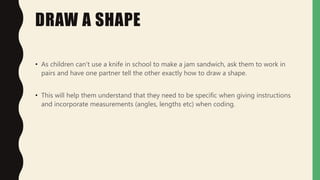 DRAW A SHAPE
• As children can't use a knife in school to make a jam sandwich, ask them to work in
pairs and have one partner tell the other exactly how to draw a shape.
• This will help them understand that they need to be specific when giving instructions
and incorporate measurements (angles, lengths etc) when coding.
 