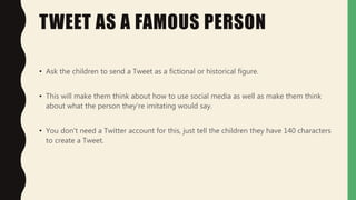 TWEET AS A FAMOUS PERSON
• Ask the children to send a Tweet as a fictional or historical figure.
• This will make them think about how to use social media as well as make them think
about what the person they're imitating would say.
• You don't need a Twitter account for this, just tell the children they have 140 characters
to create a Tweet.
 