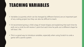 TEACHING VARIABLES
• Variables (a quantity which can be changed by different factors) are an important part
of any coding project but they can also be difficult to teach.
• I'd recommend giving a child a bag of mixed shapes and explaining that each time he
pulls out a circle he will receive 1 point but each time he pulls out a different shape he
will lose 1 life.
• This is a good way to introduce variables, especially when using Scratch to code a
game with a points system.
 