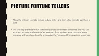PICTURE FORTUNE TELLERS
• Allow the children to make picture fortune tellers and then allow them to use them in
class.
• This will help them learn that certain sequences have certain outcomes and you can
ask them to make predictions (after a couple of turns) about what outcome a new
sequence will have based on the knowledge they've gained from previous sequences.
 