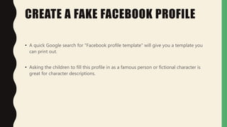 CREATE A FAKE FACEBOOK PROFILE
• A quick Google search for "Facebook profile template" will give you a template you
can print out.
• Asking the children to fill this profile in as a famous person or fictional character is
great for character descriptions.
 