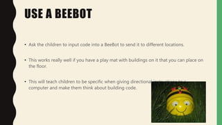 USE A BEEBOT
• Ask the children to input code into a BeeBot to send it to different locations.
• This works really well if you have a play mat with buildings on it that you can place on
the floor.
• This will teach children to be specific when giving directional instructions to a
computer and make them think about building code.
 