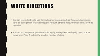 WRITE DIRECTIONS
• You can teach children to use Computing terminology such as "forwards, backwards,
turn" by asking them to write directions for each other to follow from one classroom to
the other.
• You can encourage computational thinking by asking them to simplify their code to
move from Point A to B in the smallest number of steps.
 