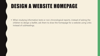 DESIGN A WEBSITE HOMEPAGE
• When studying information texts or non-chronological reports, instead of asking the
children to design a leaflet, ask them to draw the homepage for a website using Links
instead of subheadings.
 