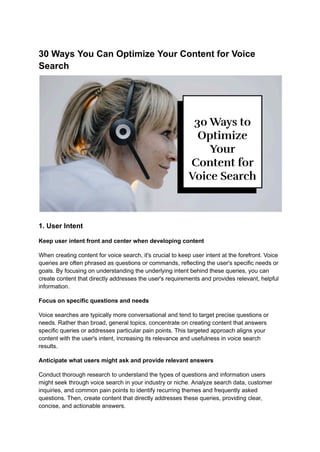 30 Ways You Can Optimize Your Content for Voice
Search
1. User Intent
Keep user intent front and center when developing content
When creating content for voice search, it's crucial to keep user intent at the forefront. Voice
queries are often phrased as questions or commands, reflecting the user's specific needs or
goals. By focusing on understanding the underlying intent behind these queries, you can
create content that directly addresses the user's requirements and provides relevant, helpful
information.
Focus on specific questions and needs
Voice searches are typically more conversational and tend to target precise questions or
needs. Rather than broad, general topics, concentrate on creating content that answers
specific queries or addresses particular pain points. This targeted approach aligns your
content with the user's intent, increasing its relevance and usefulness in voice search
results.
Anticipate what users might ask and provide relevant answers
Conduct thorough research to understand the types of questions and information users
might seek through voice search in your industry or niche. Analyze search data, customer
inquiries, and common pain points to identify recurring themes and frequently asked
questions. Then, create content that directly addresses these queries, providing clear,
concise, and actionable answers.
 