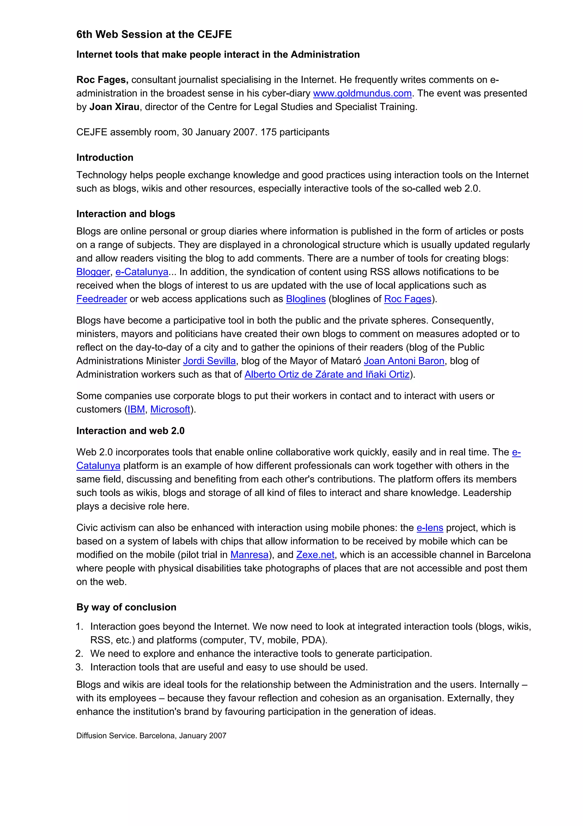 6th Web Session at the CEJFE
Internet tools that make people interact in the Administration
Roc Fages, consultant journalist specialising in the Internet. He frequently writes comments on e-
administration in the broadest sense in his cyber-diary www.goldmundus.com. The event was presented
by Joan Xirau, director of the Centre for Legal Studies and Specialist Training.
CEJFE assembly room, 30 January 2007. 175 participants
Introduction
Technology helps people exchange knowledge and good practices using interaction tools on the Internet
such as blogs, wikis and other resources, especially interactive tools of the so-called web 2.0.
Interaction and blogs
Blogs are online personal or group diaries where information is published in the form of articles or posts
on a range of subjects. They are displayed in a chronological structure which is usually updated regularly
and allow readers visiting the blog to add comments. There are a number of tools for creating blogs:
Blogger, e-Catalunya... In addition, the syndication of content using RSS allows notifications to be
received when the blogs of interest to us are updated with the use of local applications such as
Feedreader or web access applications such as Bloglines (bloglines of Roc Fages).
Blogs have become a participative tool in both the public and the private spheres. Consequently,
ministers, mayors and politicians have created their own blogs to comment on measures adopted or to
reflect on the day-to-day of a city and to gather the opinions of their readers (blog of the Public
Administrations Minister Jordi Sevilla, blog of the Mayor of Mataró Joan Antoni Baron, blog of
Administration workers such as that of Alberto Ortiz de Zárate and Iñaki Ortiz).
Some companies use corporate blogs to put their workers in contact and to interact with users or
customers (IBM, Microsoft).
Interaction and web 2.0
Web 2.0 incorporates tools that enable online collaborative work quickly, easily and in real time. The e-
Catalunya platform is an example of how different professionals can work together with others in the
same field, discussing and benefiting from each other's contributions. The platform offers its members
such tools as wikis, blogs and storage of all kind of files to interact and share knowledge. Leadership
plays a decisive role here.
Civic activism can also be enhanced with interaction using mobile phones: the e-lens project, which is
based on a system of labels with chips that allow information to be received by mobile which can be
modified on the mobile (pilot trial in Manresa), and Zexe.net, which is an accessible channel in Barcelona
where people with physical disabilities take photographs of places that are not accessible and post them
on the web.
By way of conclusion
1. Interaction goes beyond the Internet. We now need to look at integrated interaction tools (blogs, wikis,
RSS, etc.) and platforms (computer, TV, mobile, PDA).
2. We need to explore and enhance the interactive tools to generate participation.
3. Interaction tools that are useful and easy to use should be used.
Blogs and wikis are ideal tools for the relationship between the Administration and the users. Internally –
with its employees – because they favour reflection and cohesion as an organisation. Externally, they
enhance the institution's brand by favouring participation in the generation of ideas.
Diffusion Service. Barcelona, January 2007
 