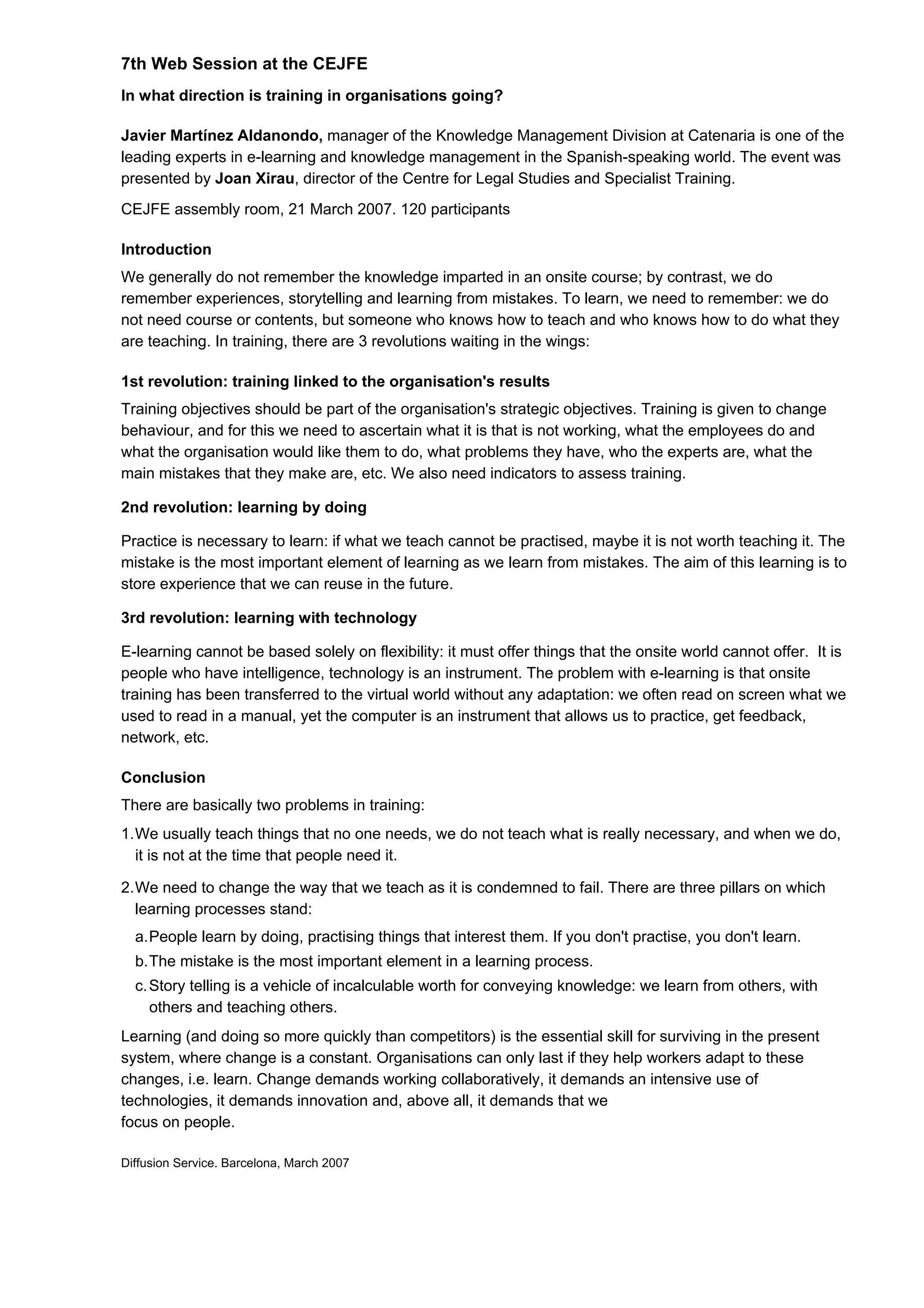 7th Web Session at the CEJFE
In what direction is training in organisations going?
Javier Martínez Aldanondo, manager of the Knowledge Management Division at Catenaria is one of the
leading experts in e-learning and knowledge management in the Spanish-speaking world. The event was
presented by Joan Xirau, director of the Centre for Legal Studies and Specialist Training.
CEJFE assembly room, 21 March 2007. 120 participants
Introduction
We generally do not remember the knowledge imparted in an onsite course; by contrast, we do
remember experiences, storytelling and learning from mistakes. To learn, we need to remember: we do
not need course or contents, but someone who knows how to teach and who knows how to do what they
are teaching. In training, there are 3 revolutions waiting in the wings:
1st revolution: training linked to the organisation's results
Training objectives should be part of the organisation's strategic objectives. Training is given to change
behaviour, and for this we need to ascertain what it is that is not working, what the employees do and
what the organisation would like them to do, what problems they have, who the experts are, what the
main mistakes that they make are, etc. We also need indicators to assess training.
2nd revolution: learning by doing
Practice is necessary to learn: if what we teach cannot be practised, maybe it is not worth teaching it. The
mistake is the most important element of learning as we learn from mistakes. The aim of this learning is to
store experience that we can reuse in the future.
3rd revolution: learning with technology
E-learning cannot be based solely on flexibility: it must offer things that the onsite world cannot offer. It is
people who have intelligence, technology is an instrument. The problem with e-learning is that onsite
training has been transferred to the virtual world without any adaptation: we often read on screen what we
used to read in a manual, yet the computer is an instrument that allows us to practice, get feedback,
network, etc.
Conclusion
There are basically two problems in training:
1.We usually teach things that no one needs, we do not teach what is really necessary, and when we do,
it is not at the time that people need it.
2.We need to change the way that we teach as it is condemned to fail. There are three pillars on which
learning processes stand:
a.People learn by doing, practising things that interest them. If you don't practise, you don't learn.
b.The mistake is the most important element in a learning process.
c.Story telling is a vehicle of incalculable worth for conveying knowledge: we learn from others, with
others and teaching others.
Learning (and doing so more quickly than competitors) is the essential skill for surviving in the present
system, where change is a constant. Organisations can only last if they help workers adapt to these
changes, i.e. learn. Change demands working collaboratively, it demands an intensive use of
technologies, it demands innovation and, above all, it demands that we
focus on people.
Diffusion Service. Barcelona, March 2007
 