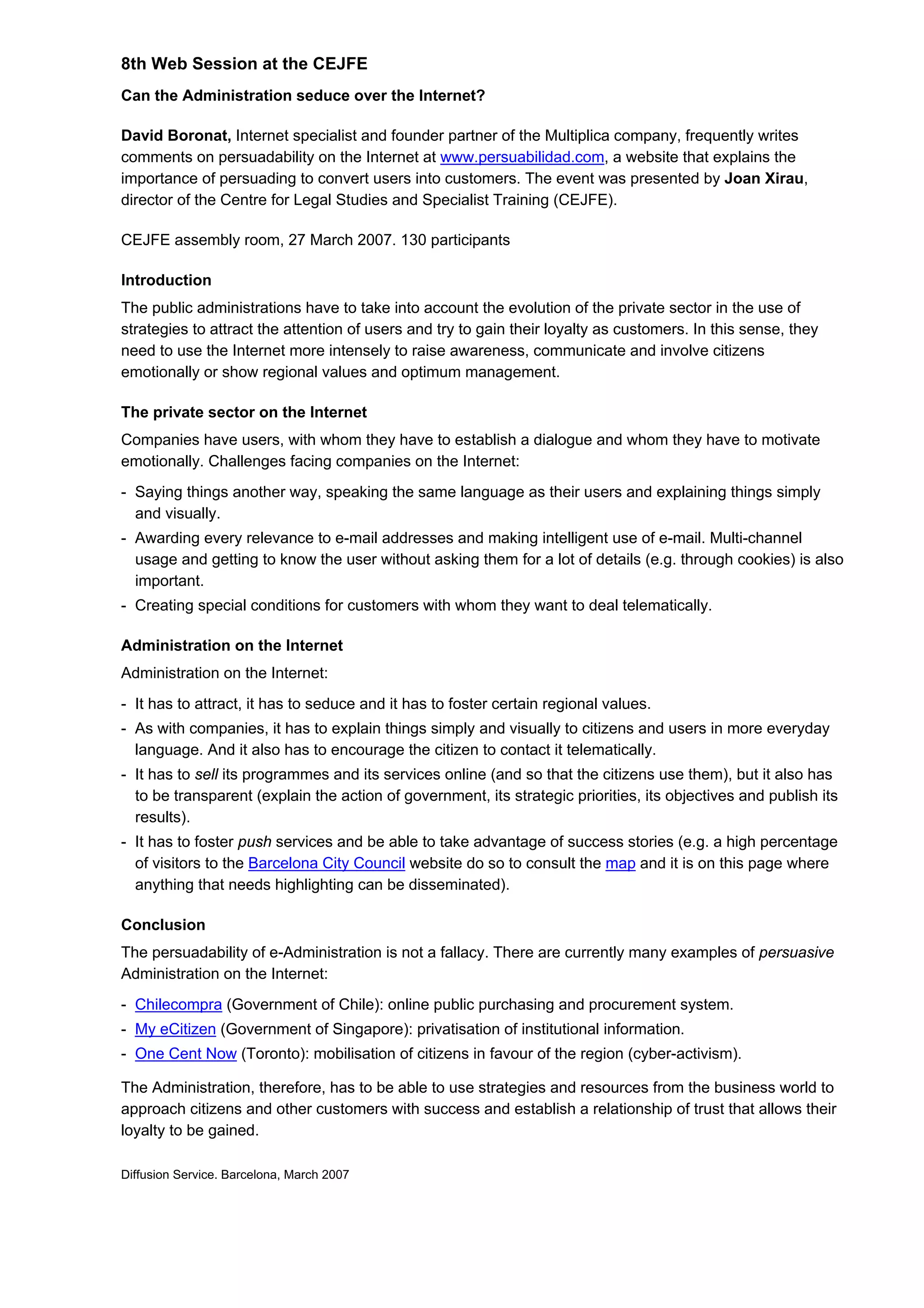 8th Web Session at the CEJFE
Can the Administration seduce over the Internet?
David Boronat, Internet specialist and founder partner of the Multiplica company, frequently writes
comments on persuadability on the Internet at www.persuabilidad.com, a website that explains the
importance of persuading to convert users into customers. The event was presented by Joan Xirau,
director of the Centre for Legal Studies and Specialist Training (CEJFE).
CEJFE assembly room, 27 March 2007. 130 participants
Introduction
The public administrations have to take into account the evolution of the private sector in the use of
strategies to attract the attention of users and try to gain their loyalty as customers. In this sense, they
need to use the Internet more intensely to raise awareness, communicate and involve citizens
emotionally or show regional values and optimum management.
The private sector on the Internet
Companies have users, with whom they have to establish a dialogue and whom they have to motivate
emotionally. Challenges facing companies on the Internet:
- Saying things another way, speaking the same language as their users and explaining things simply
and visually.
- Awarding every relevance to e-mail addresses and making intelligent use of e-mail. Multi-channel
usage and getting to know the user without asking them for a lot of details (e.g. through cookies) is also
important.
- Creating special conditions for customers with whom they want to deal telematically.
Administration on the Internet
Administration on the Internet:
- It has to attract, it has to seduce and it has to foster certain regional values.
- As with companies, it has to explain things simply and visually to citizens and users in more everyday
language. And it also has to encourage the citizen to contact it telematically.
- It has to sell its programmes and its services online (and so that the citizens use them), but it also has
to be transparent (explain the action of government, its strategic priorities, its objectives and publish its
results).
- It has to foster push services and be able to take advantage of success stories (e.g. a high percentage
of visitors to the Barcelona City Council website do so to consult the map and it is on this page where
anything that needs highlighting can be disseminated).
Conclusion
The persuadability of e-Administration is not a fallacy. There are currently many examples of persuasive
Administration on the Internet:
- Chilecompra (Government of Chile): online public purchasing and procurement system.
- My eCitizen (Government of Singapore): privatisation of institutional information.
- One Cent Now (Toronto): mobilisation of citizens in favour of the region (cyber-activism).
The Administration, therefore, has to be able to use strategies and resources from the business world to
approach citizens and other customers with success and establish a relationship of trust that allows their
loyalty to be gained.
Diffusion Service. Barcelona, March 2007
 