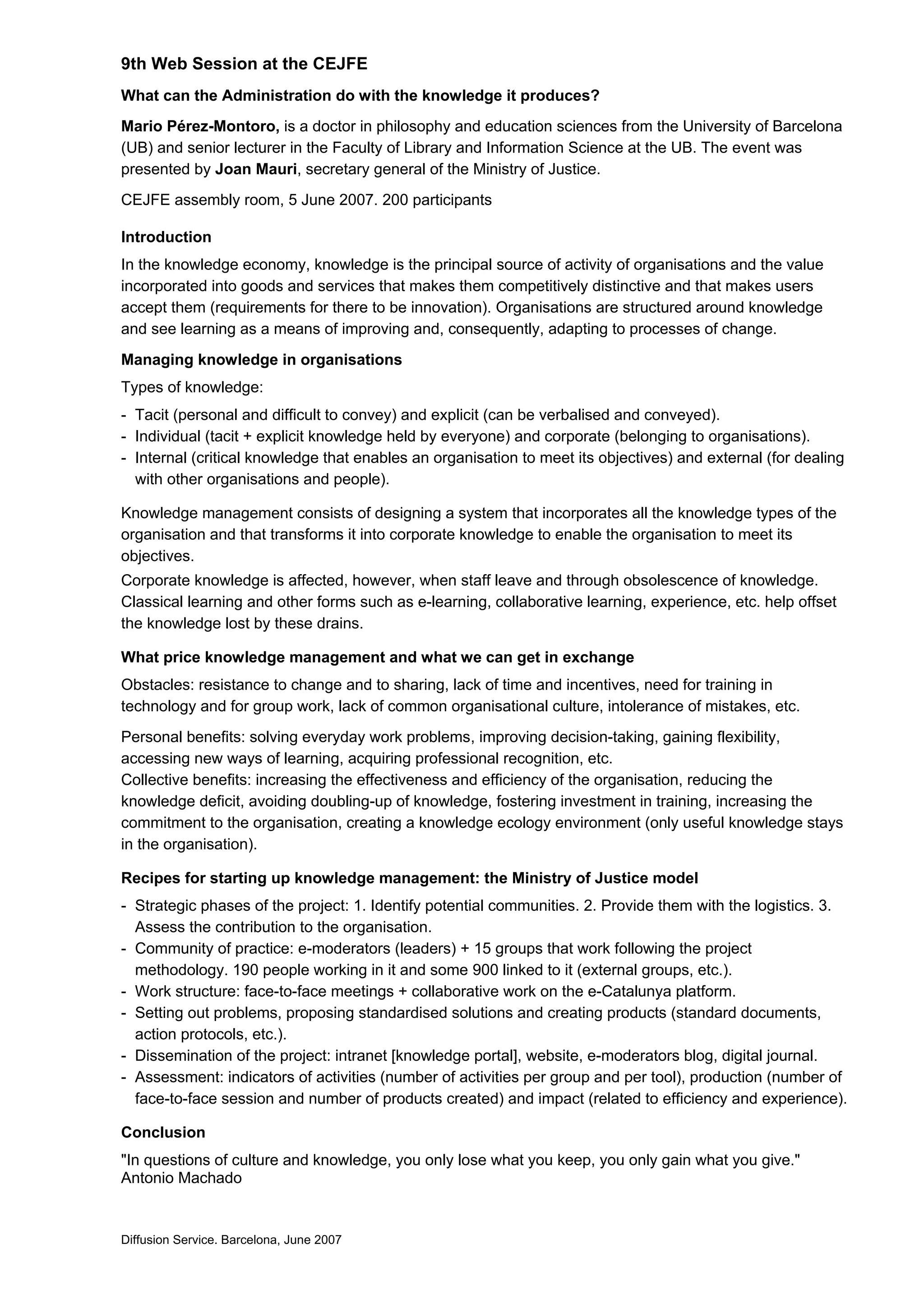 9th Web Session at the CEJFE
What can the Administration do with the knowledge it produces?
Mario Pérez-Montoro, is a doctor in philosophy and education sciences from the University of Barcelona
(UB) and senior lecturer in the Faculty of Library and Information Science at the UB. The event was
presented by Joan Mauri, secretary general of the Ministry of Justice.
CEJFE assembly room, 5 June 2007. 200 participants
Introduction
In the knowledge economy, knowledge is the principal source of activity of organisations and the value
incorporated into goods and services that makes them competitively distinctive and that makes users
accept them (requirements for there to be innovation). Organisations are structured around knowledge
and see learning as a means of improving and, consequently, adapting to processes of change.
Managing knowledge in organisations
Types of knowledge:
- Tacit (personal and difficult to convey) and explicit (can be verbalised and conveyed).
- Individual (tacit + explicit knowledge held by everyone) and corporate (belonging to organisations).
- Internal (critical knowledge that enables an organisation to meet its objectives) and external (for dealing
with other organisations and people).
Knowledge management consists of designing a system that incorporates all the knowledge types of the
organisation and that transforms it into corporate knowledge to enable the organisation to meet its
objectives.
Corporate knowledge is affected, however, when staff leave and through obsolescence of knowledge.
Classical learning and other forms such as e-learning, collaborative learning, experience, etc. help offset
the knowledge lost by these drains.
What price knowledge management and what we can get in exchange
Obstacles: resistance to change and to sharing, lack of time and incentives, need for training in
technology and for group work, lack of common organisational culture, intolerance of mistakes, etc.
Personal benefits: solving everyday work problems, improving decision-taking, gaining flexibility,
accessing new ways of learning, acquiring professional recognition, etc.
Collective benefits: increasing the effectiveness and efficiency of the organisation, reducing the
knowledge deficit, avoiding doubling-up of knowledge, fostering investment in training, increasing the
commitment to the organisation, creating a knowledge ecology environment (only useful knowledge stays
in the organisation).
Recipes for starting up knowledge management: the Ministry of Justice model
- Strategic phases of the project: 1. Identify potential communities. 2. Provide them with the logistics. 3.
Assess the contribution to the organisation.
- Community of practice: e-moderators (leaders) + 15 groups that work following the project
methodology. 190 people working in it and some 900 linked to it (external groups, etc.).
- Work structure: face-to-face meetings + collaborative work on the e-Catalunya platform.
- Setting out problems, proposing standardised solutions and creating products (standard documents,
action protocols, etc.).
- Dissemination of the project: intranet [knowledge portal], website, e-moderators blog, digital journal.
- Assessment: indicators of activities (number of activities per group and per tool), production (number of
face-to-face session and number of products created) and impact (related to efficiency and experience).
Conclusion
"In questions of culture and knowledge, you only lose what you keep, you only gain what you give."
Antonio Machado
Diffusion Service. Barcelona, June 2007
 