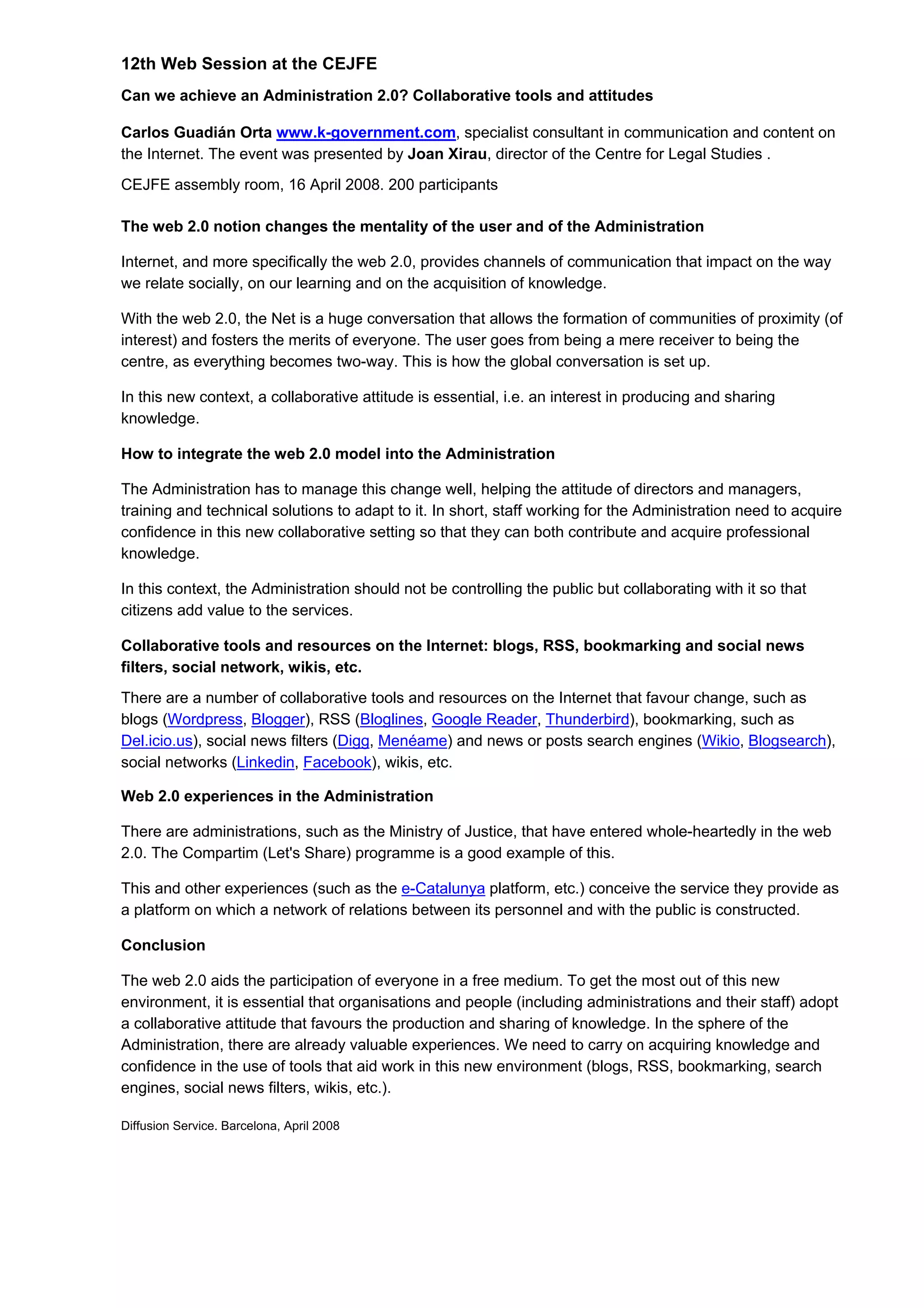 12th Web Session at the CEJFE
Can we achieve an Administration 2.0? Collaborative tools and attitudes
Carlos Guadián Orta www.k-government.com, specialist consultant in communication and content on
the Internet. The event was presented by Joan Xirau, director of the Centre for Legal Studies .
CEJFE assembly room, 16 April 2008. 200 participants
The web 2.0 notion changes the mentality of the user and of the Administration
Internet, and more specifically the web 2.0, provides channels of communication that impact on the way
we relate socially, on our learning and on the acquisition of knowledge.
With the web 2.0, the Net is a huge conversation that allows the formation of communities of proximity (of
interest) and fosters the merits of everyone. The user goes from being a mere receiver to being the
centre, as everything becomes two-way. This is how the global conversation is set up.
In this new context, a collaborative attitude is essential, i.e. an interest in producing and sharing
knowledge.
How to integrate the web 2.0 model into the Administration
The Administration has to manage this change well, helping the attitude of directors and managers,
training and technical solutions to adapt to it. In short, staff working for the Administration need to acquire
confidence in this new collaborative setting so that they can both contribute and acquire professional
knowledge.
In this context, the Administration should not be controlling the public but collaborating with it so that
citizens add value to the services.
Collaborative tools and resources on the Internet: blogs, RSS, bookmarking and social news
filters, social network, wikis, etc.
There are a number of collaborative tools and resources on the Internet that favour change, such as
blogs (Wordpress, Blogger), RSS (Bloglines, Google Reader, Thunderbird), bookmarking, such as
Del.icio.us), social news filters (Digg, Menéame) and news or posts search engines (Wikio, Blogsearch),
social networks (Linkedin, Facebook), wikis, etc.
Web 2.0 experiences in the Administration
There are administrations, such as the Ministry of Justice, that have entered whole-heartedly in the web
2.0. The Compartim (Let's Share) programme is a good example of this.
This and other experiences (such as the e-Catalunya platform, etc.) conceive the service they provide as
a platform on which a network of relations between its personnel and with the public is constructed.
Conclusion
The web 2.0 aids the participation of everyone in a free medium. To get the most out of this new
environment, it is essential that organisations and people (including administrations and their staff) adopt
a collaborative attitude that favours the production and sharing of knowledge. In the sphere of the
Administration, there are already valuable experiences. We need to carry on acquiring knowledge and
confidence in the use of tools that aid work in this new environment (blogs, RSS, bookmarking, search
engines, social news filters, wikis, etc.).
Diffusion Service. Barcelona, April 2008
 