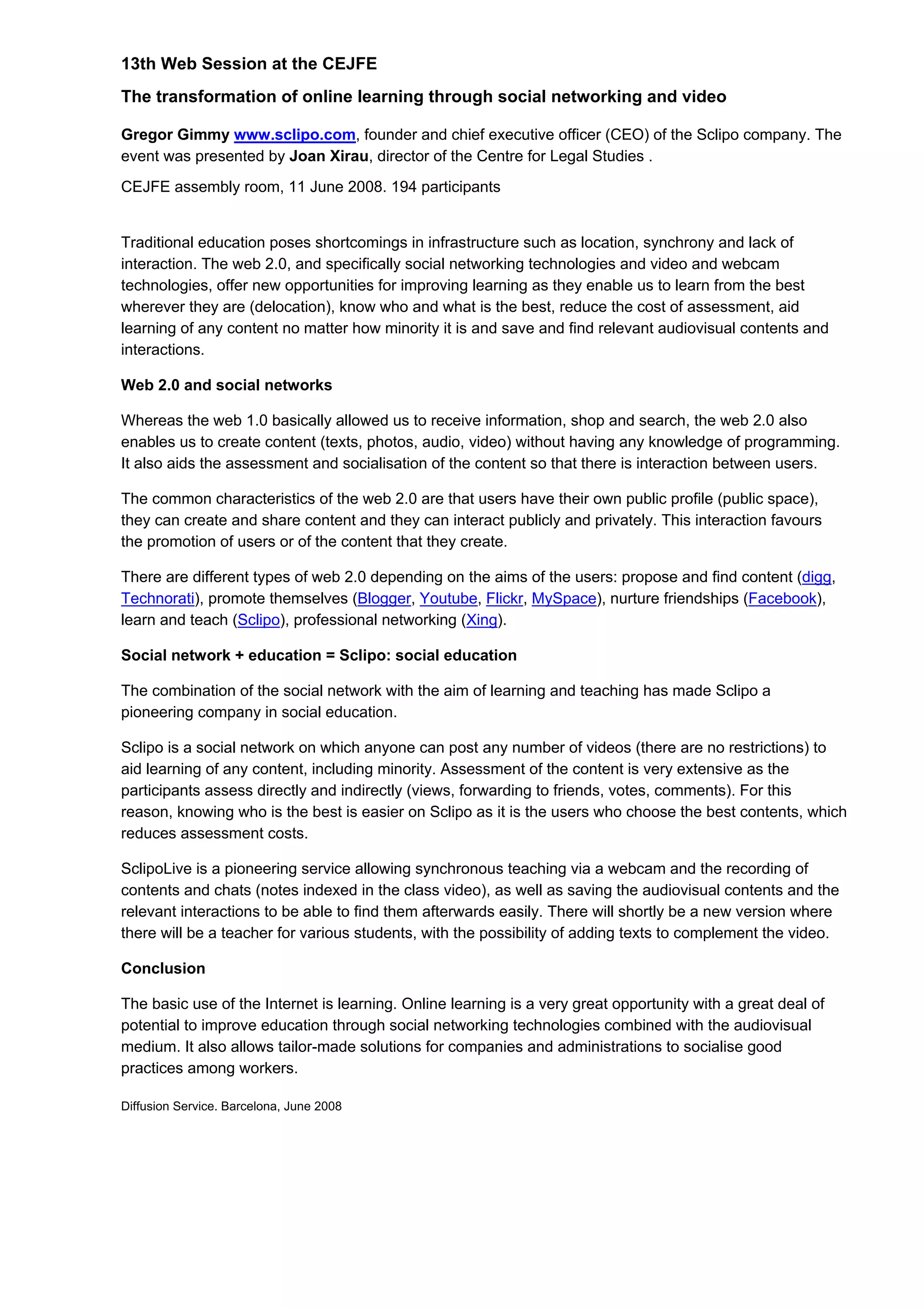 13th Web Session at the CEJFE
The transformation of online learning through social networking and video
Gregor Gimmy www.sclipo.com, founder and chief executive officer (CEO) of the Sclipo company. The
event was presented by Joan Xirau, director of the Centre for Legal Studies .
CEJFE assembly room, 11 June 2008. 194 participants
Traditional education poses shortcomings in infrastructure such as location, synchrony and lack of
interaction. The web 2.0, and specifically social networking technologies and video and webcam
technologies, offer new opportunities for improving learning as they enable us to learn from the best
wherever they are (delocation), know who and what is the best, reduce the cost of assessment, aid
learning of any content no matter how minority it is and save and find relevant audiovisual contents and
interactions.
Web 2.0 and social networks
Whereas the web 1.0 basically allowed us to receive information, shop and search, the web 2.0 also
enables us to create content (texts, photos, audio, video) without having any knowledge of programming.
It also aids the assessment and socialisation of the content so that there is interaction between users.
The common characteristics of the web 2.0 are that users have their own public profile (public space),
they can create and share content and they can interact publicly and privately. This interaction favours
the promotion of users or of the content that they create.
There are different types of web 2.0 depending on the aims of the users: propose and find content (digg,
Technorati), promote themselves (Blogger, Youtube, Flickr, MySpace), nurture friendships (Facebook),
learn and teach (Sclipo), professional networking (Xing).
Social network + education = Sclipo: social education
The combination of the social network with the aim of learning and teaching has made Sclipo a
pioneering company in social education.
Sclipo is a social network on which anyone can post any number of videos (there are no restrictions) to
aid learning of any content, including minority. Assessment of the content is very extensive as the
participants assess directly and indirectly (views, forwarding to friends, votes, comments). For this
reason, knowing who is the best is easier on Sclipo as it is the users who choose the best contents, which
reduces assessment costs.
SclipoLive is a pioneering service allowing synchronous teaching via a webcam and the recording of
contents and chats (notes indexed in the class video), as well as saving the audiovisual contents and the
relevant interactions to be able to find them afterwards easily. There will shortly be a new version where
there will be a teacher for various students, with the possibility of adding texts to complement the video.
Conclusion
The basic use of the Internet is learning. Online learning is a very great opportunity with a great deal of
potential to improve education through social networking technologies combined with the audiovisual
medium. It also allows tailor-made solutions for companies and administrations to socialise good
practices among workers.
Diffusion Service. Barcelona, June 2008
 