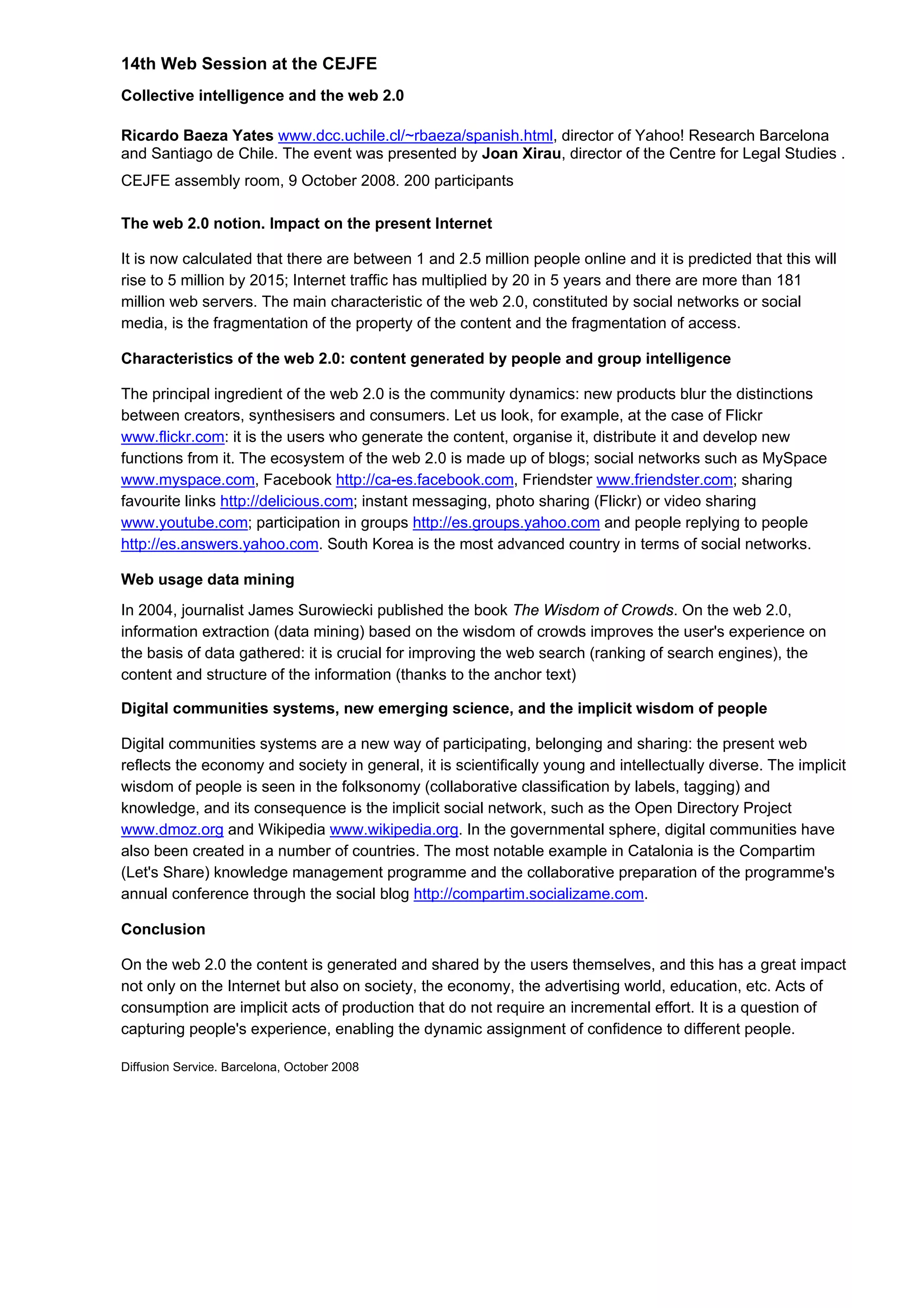 14th Web Session at the CEJFE
Collective intelligence and the web 2.0
Ricardo Baeza Yates www.dcc.uchile.cl/~rbaeza/spanish.html, director of Yahoo! Research Barcelona
and Santiago de Chile. The event was presented by Joan Xirau, director of the Centre for Legal Studies .
CEJFE assembly room, 9 October 2008. 200 participants
The web 2.0 notion. Impact on the present Internet
It is now calculated that there are between 1 and 2.5 million people online and it is predicted that this will
rise to 5 million by 2015; Internet traffic has multiplied by 20 in 5 years and there are more than 181
million web servers. The main characteristic of the web 2.0, constituted by social networks or social
media, is the fragmentation of the property of the content and the fragmentation of access.
Characteristics of the web 2.0: content generated by people and group intelligence
The principal ingredient of the web 2.0 is the community dynamics: new products blur the distinctions
between creators, synthesisers and consumers. Let us look, for example, at the case of Flickr
www.flickr.com: it is the users who generate the content, organise it, distribute it and develop new
functions from it. The ecosystem of the web 2.0 is made up of blogs; social networks such as MySpace
www.myspace.com, Facebook http://ca-es.facebook.com, Friendster www.friendster.com; sharing
favourite links http://delicious.com; instant messaging, photo sharing (Flickr) or video sharing
www.youtube.com; participation in groups http://es.groups.yahoo.com and people replying to people
http://es.answers.yahoo.com. South Korea is the most advanced country in terms of social networks.
Web usage data mining
In 2004, journalist James Surowiecki published the book The Wisdom of Crowds. On the web 2.0,
information extraction (data mining) based on the wisdom of crowds improves the user's experience on
the basis of data gathered: it is crucial for improving the web search (ranking of search engines), the
content and structure of the information (thanks to the anchor text)
Digital communities systems, new emerging science, and the implicit wisdom of people
Digital communities systems are a new way of participating, belonging and sharing: the present web
reflects the economy and society in general, it is scientifically young and intellectually diverse. The implicit
wisdom of people is seen in the folksonomy (collaborative classification by labels, tagging) and
knowledge, and its consequence is the implicit social network, such as the Open Directory Project
www.dmoz.org and Wikipedia www.wikipedia.org. In the governmental sphere, digital communities have
also been created in a number of countries. The most notable example in Catalonia is the Compartim
(Let's Share) knowledge management programme and the collaborative preparation of the programme's
annual conference through the social blog http://compartim.socializame.com.
Conclusion
On the web 2.0 the content is generated and shared by the users themselves, and this has a great impact
not only on the Internet but also on society, the economy, the advertising world, education, etc. Acts of
consumption are implicit acts of production that do not require an incremental effort. It is a question of
capturing people's experience, enabling the dynamic assignment of confidence to different people.
Diffusion Service. Barcelona, October 2008
 