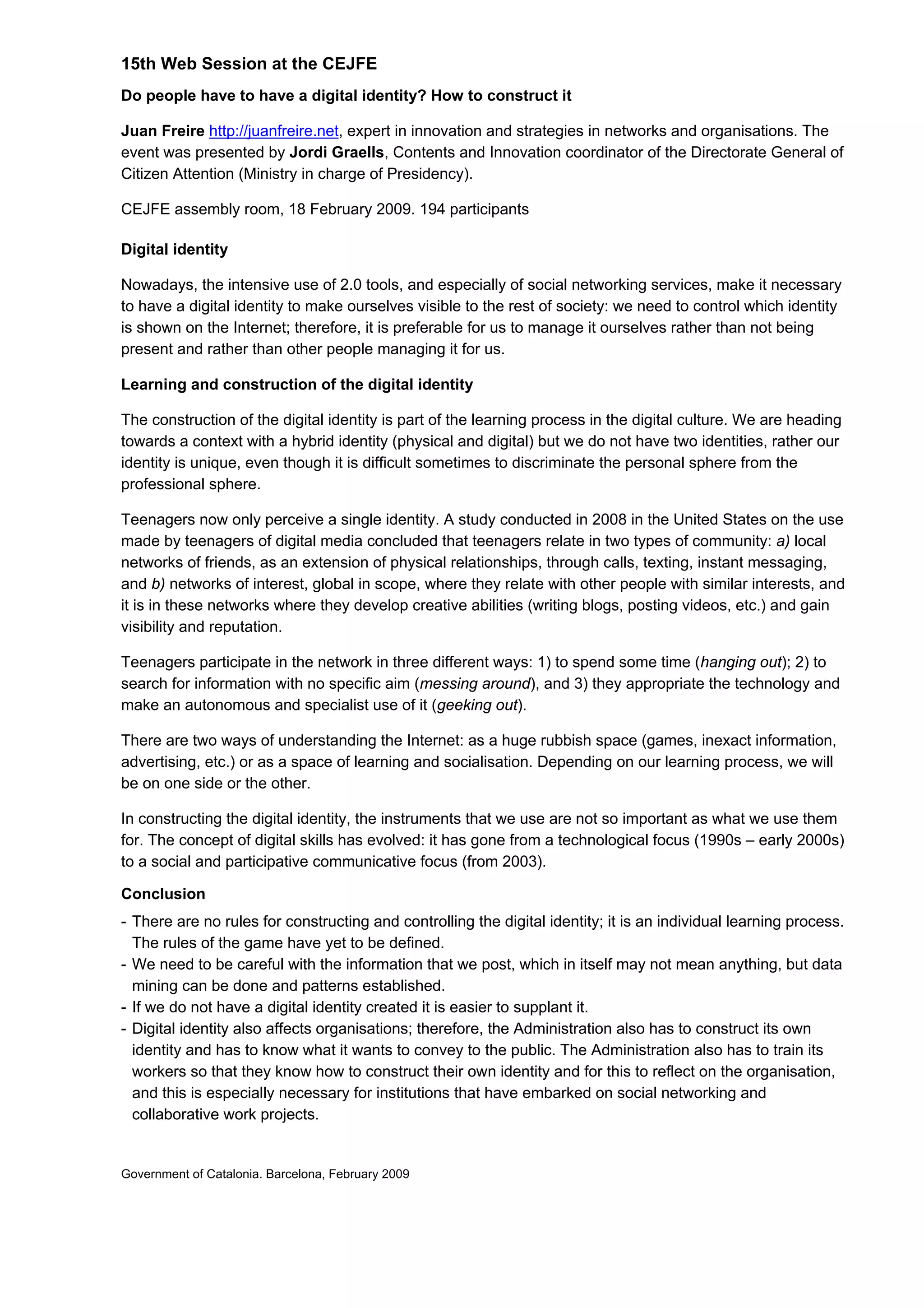 15th Web Session at the CEJFE
Do people have to have a digital identity? How to construct it
Juan Freire http://juanfreire.net, expert in innovation and strategies in networks and organisations. The
event was presented by Jordi Graells, Contents and Innovation coordinator of the Directorate General of
Citizen Attention (Ministry in charge of Presidency).
CEJFE assembly room, 18 February 2009. 194 participants
Digital identity
Nowadays, the intensive use of 2.0 tools, and especially of social networking services, make it necessary
to have a digital identity to make ourselves visible to the rest of society: we need to control which identity
is shown on the Internet; therefore, it is preferable for us to manage it ourselves rather than not being
present and rather than other people managing it for us.
Learning and construction of the digital identity
The construction of the digital identity is part of the learning process in the digital culture. We are heading
towards a context with a hybrid identity (physical and digital) but we do not have two identities, rather our
identity is unique, even though it is difficult sometimes to discriminate the personal sphere from the
professional sphere.
Teenagers now only perceive a single identity. A study conducted in 2008 in the United States on the use
made by teenagers of digital media concluded that teenagers relate in two types of community: a) local
networks of friends, as an extension of physical relationships, through calls, texting, instant messaging,
and b) networks of interest, global in scope, where they relate with other people with similar interests, and
it is in these networks where they develop creative abilities (writing blogs, posting videos, etc.) and gain
visibility and reputation.
Teenagers participate in the network in three different ways: 1) to spend some time (hanging out); 2) to
search for information with no specific aim (messing around), and 3) they appropriate the technology and
make an autonomous and specialist use of it (geeking out).
There are two ways of understanding the Internet: as a huge rubbish space (games, inexact information,
advertising, etc.) or as a space of learning and socialisation. Depending on our learning process, we will
be on one side or the other.
In constructing the digital identity, the instruments that we use are not so important as what we use them
for. The concept of digital skills has evolved: it has gone from a technological focus (1990s – early 2000s)
to a social and participative communicative focus (from 2003).
Conclusion
- There are no rules for constructing and controlling the digital identity; it is an individual learning process.
The rules of the game have yet to be defined.
- We need to be careful with the information that we post, which in itself may not mean anything, but data
mining can be done and patterns established.
- If we do not have a digital identity created it is easier to supplant it.
- Digital identity also affects organisations; therefore, the Administration also has to construct its own
identity and has to know what it wants to convey to the public. The Administration also has to train its
workers so that they know how to construct their own identity and for this to reflect on the organisation,
and this is especially necessary for institutions that have embarked on social networking and
collaborative work projects.
Government of Catalonia. Barcelona, February 2009
 