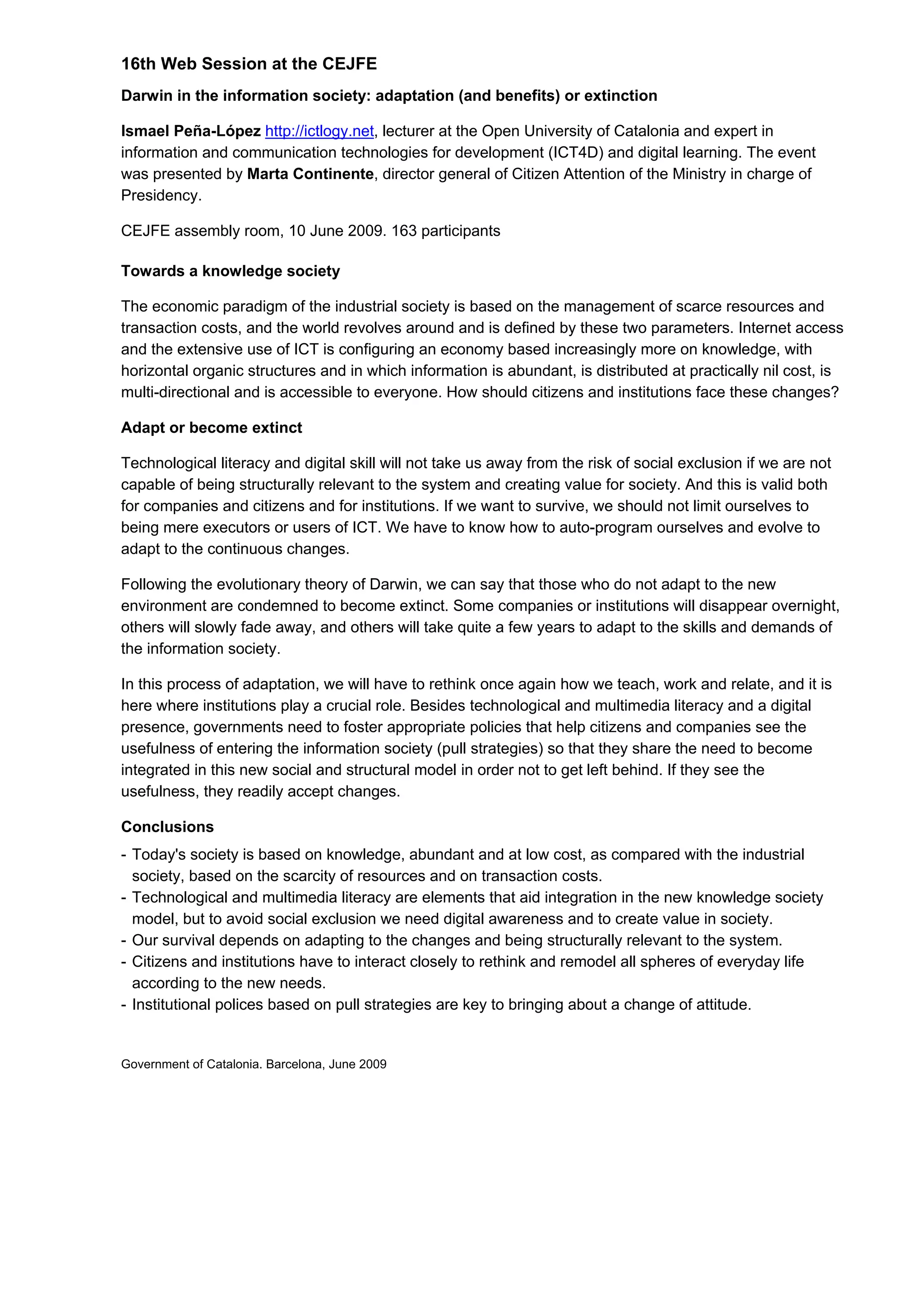 16th Web Session at the CEJFE
Darwin in the information society: adaptation (and benefits) or extinction
Ismael Peña-López http://ictlogy.net, lecturer at the Open University of Catalonia and expert in
information and communication technologies for development (ICT4D) and digital learning. The event
was presented by Marta Continente, director general of Citizen Attention of the Ministry in charge of
Presidency.
CEJFE assembly room, 10 June 2009. 163 participants
Towards a knowledge society
The economic paradigm of the industrial society is based on the management of scarce resources and
transaction costs, and the world revolves around and is defined by these two parameters. Internet access
and the extensive use of ICT is configuring an economy based increasingly more on knowledge, with
horizontal organic structures and in which information is abundant, is distributed at practically nil cost, is
multi-directional and is accessible to everyone. How should citizens and institutions face these changes?
Adapt or become extinct
Technological literacy and digital skill will not take us away from the risk of social exclusion if we are not
capable of being structurally relevant to the system and creating value for society. And this is valid both
for companies and citizens and for institutions. If we want to survive, we should not limit ourselves to
being mere executors or users of ICT. We have to know how to auto-program ourselves and evolve to
adapt to the continuous changes.
Following the evolutionary theory of Darwin, we can say that those who do not adapt to the new
environment are condemned to become extinct. Some companies or institutions will disappear overnight,
others will slowly fade away, and others will take quite a few years to adapt to the skills and demands of
the information society.
In this process of adaptation, we will have to rethink once again how we teach, work and relate, and it is
here where institutions play a crucial role. Besides technological and multimedia literacy and a digital
presence, governments need to foster appropriate policies that help citizens and companies see the
usefulness of entering the information society (pull strategies) so that they share the need to become
integrated in this new social and structural model in order not to get left behind. If they see the
usefulness, they readily accept changes.
Conclusions
- Today's society is based on knowledge, abundant and at low cost, as compared with the industrial
society, based on the scarcity of resources and on transaction costs.
- Technological and multimedia literacy are elements that aid integration in the new knowledge society
model, but to avoid social exclusion we need digital awareness and to create value in society.
- Our survival depends on adapting to the changes and being structurally relevant to the system.
- Citizens and institutions have to interact closely to rethink and remodel all spheres of everyday life
according to the new needs.
- Institutional polices based on pull strategies are key to bringing about a change of attitude.
Government of Catalonia. Barcelona, June 2009
 