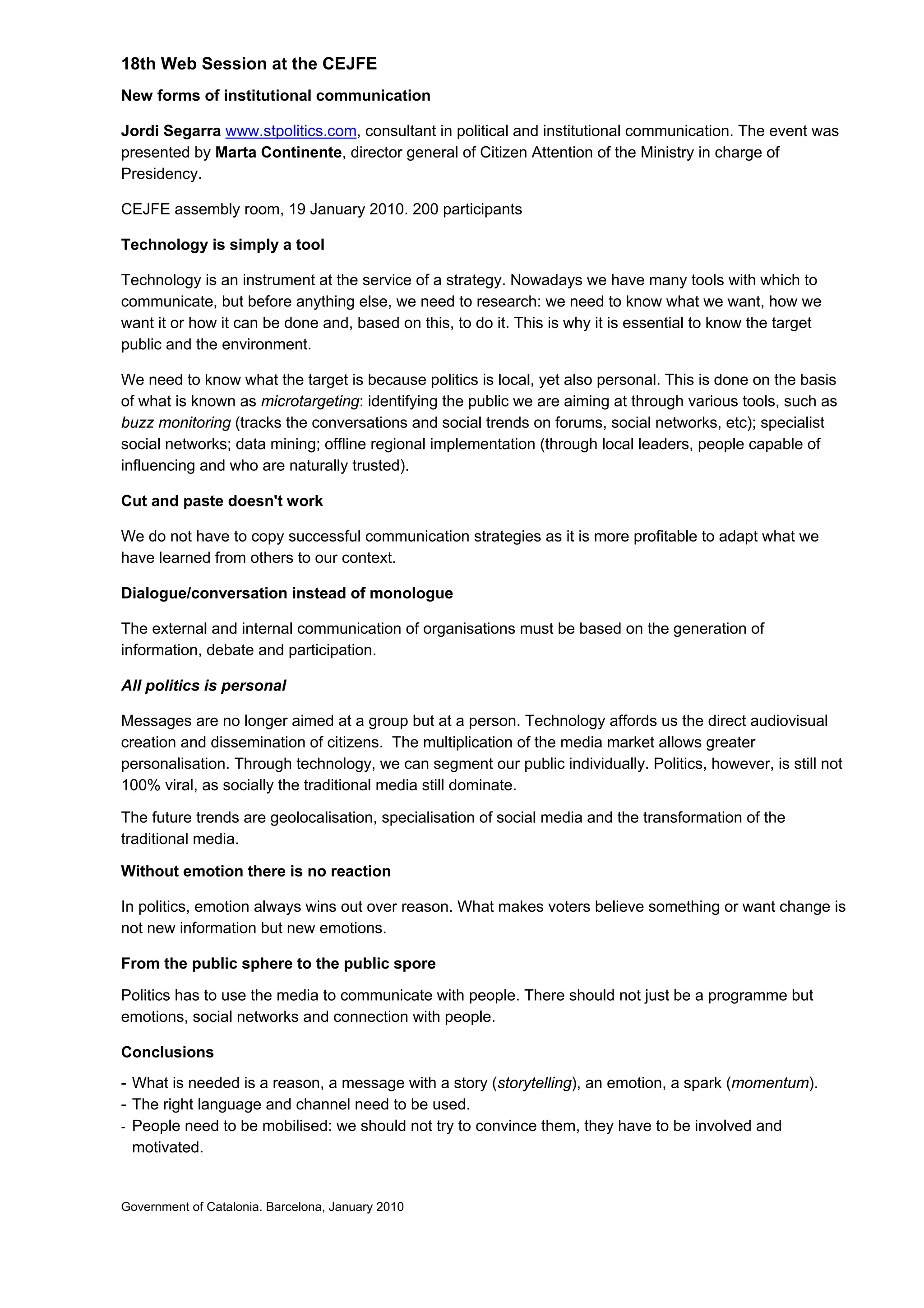 18th Web Session at the CEJFE
New forms of institutional communication
Jordi Segarra www.stpolitics.com, consultant in political and institutional communication. The event was
presented by Marta Continente, director general of Citizen Attention of the Ministry in charge of
Presidency.
CEJFE assembly room, 19 January 2010. 200 participants
Technology is simply a tool
Technology is an instrument at the service of a strategy. Nowadays we have many tools with which to
communicate, but before anything else, we need to research: we need to know what we want, how we
want it or how it can be done and, based on this, to do it. This is why it is essential to know the target
public and the environment.
We need to know what the target is because politics is local, yet also personal. This is done on the basis
of what is known as microtargeting: identifying the public we are aiming at through various tools, such as
buzz monitoring (tracks the conversations and social trends on forums, social networks, etc); specialist
social networks; data mining; offline regional implementation (through local leaders, people capable of
influencing and who are naturally trusted).
Cut and paste doesn't work
We do not have to copy successful communication strategies as it is more profitable to adapt what we
have learned from others to our context.
Dialogue/conversation instead of monologue
The external and internal communication of organisations must be based on the generation of
information, debate and participation.
All politics is personal
Messages are no longer aimed at a group but at a person. Technology affords us the direct audiovisual
creation and dissemination of citizens. The multiplication of the media market allows greater
personalisation. Through technology, we can segment our public individually. Politics, however, is still not
100% viral, as socially the traditional media still dominate.
The future trends are geolocalisation, specialisation of social media and the transformation of the
traditional media.
Without emotion there is no reaction
In politics, emotion always wins out over reason. What makes voters believe something or want change is
not new information but new emotions.
From the public sphere to the public spore
Politics has to use the media to communicate with people. There should not just be a programme but
emotions, social networks and connection with people.
Conclusions
- What is needed is a reason, a message with a story (storytelling), an emotion, a spark (momentum).
- The right language and channel need to be used.
- People need to be mobilised: we should not try to convince them, they have to be involved and
motivated.
Government of Catalonia. Barcelona, January 2010
 